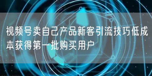 视频号卖自己产品新客引流技巧低成本获得第一批购买用户