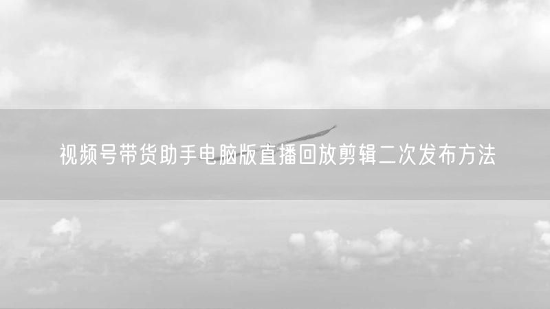 视频号带货助手电脑版直播回放剪辑二次发布方法