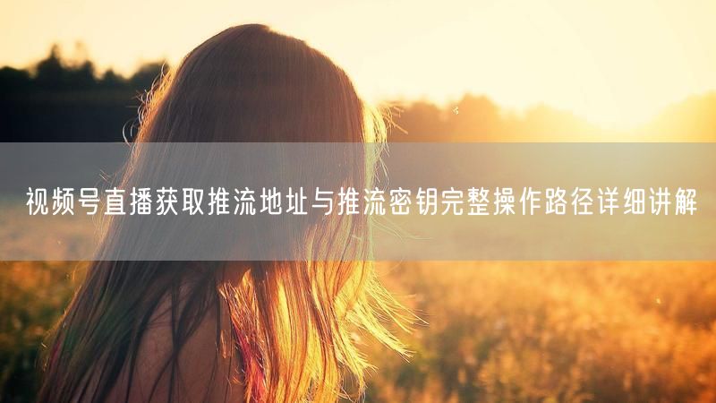 视频号直播获取推流地址与推流密钥完整操作路径详细讲解
