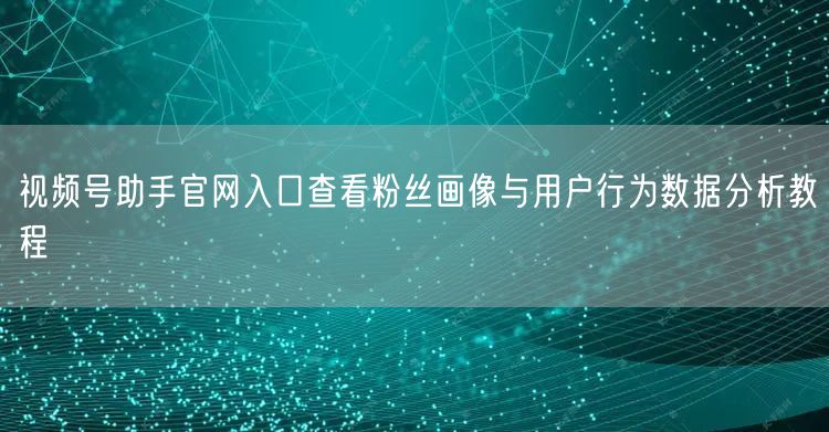 视频号助手官网入口查看粉丝画像与用户行为数据分析教程