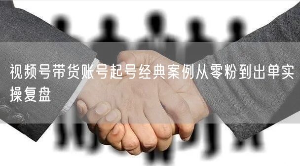 视频号带货账号起号经典案例从零粉到出单实操复盘