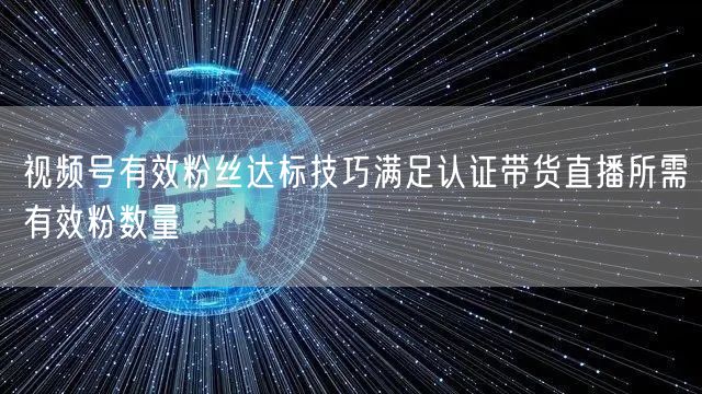 视频号有效粉丝达标技巧满足认证带货直播所需有效粉数量