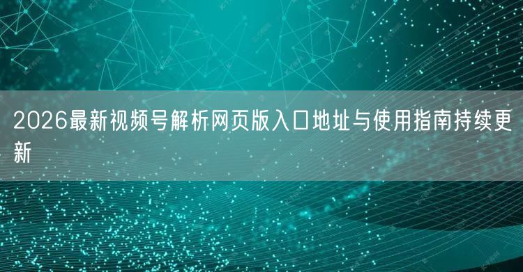 2026最新视频号解析网页版入口地址与使用指南持续更新