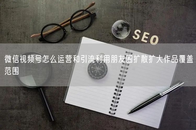 微信视频号怎么运营和引流利用朋友圈扩散扩大作品覆盖范围