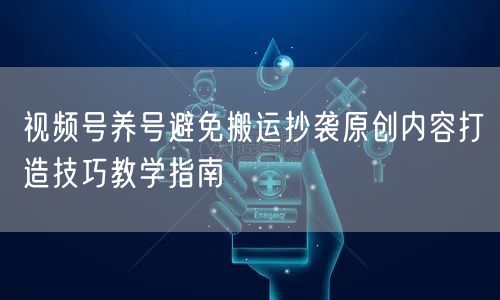 视频号养号避免搬运抄袭原创内容打造技巧教学指南