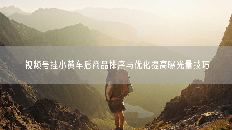 视频号挂小黄车后商品排序与优化提高曝光量技巧