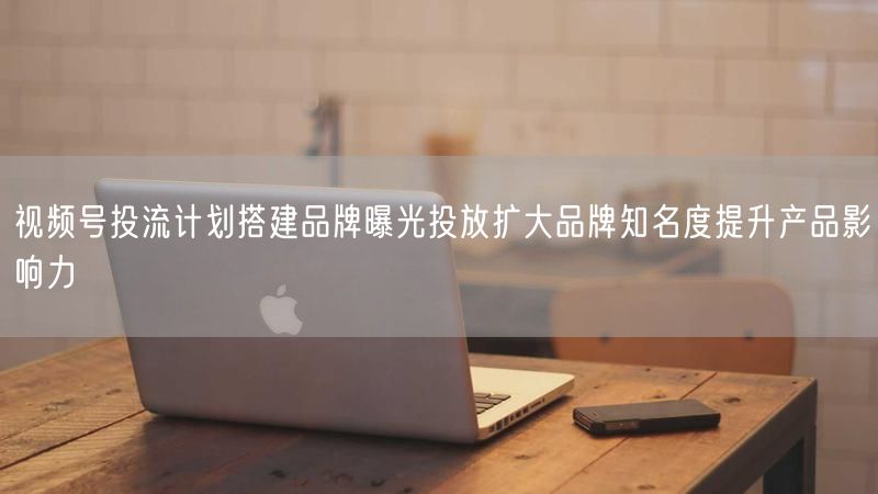 视频号投流计划搭建品牌曝光投放扩大品牌知名度提升产品影响力