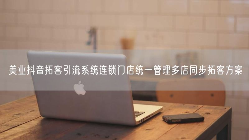 美业抖音拓客引流系统连锁门店统一管理多店同步拓客方案