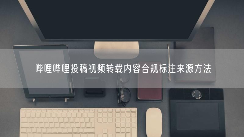 哔哩哔哩投稿视频转载内容合规标注来源方法