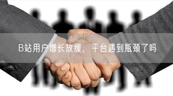 B站用户增长放缓，平台遇到瓶颈了吗