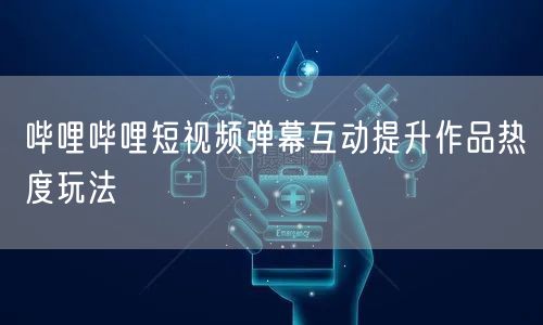 哔哩哔哩短视频弹幕互动提升作品热度玩法