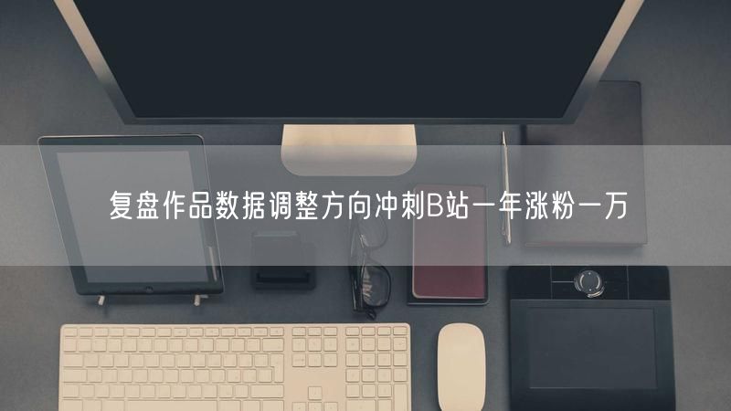 复盘作品数据调整方向冲刺B站一年涨粉一万