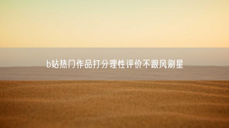 b站热门作品打分理性评价不跟风刷星